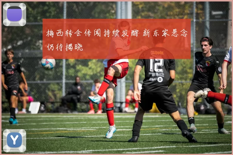 梅西转会传闻持续发酵 新东家悬念仍待揭晓