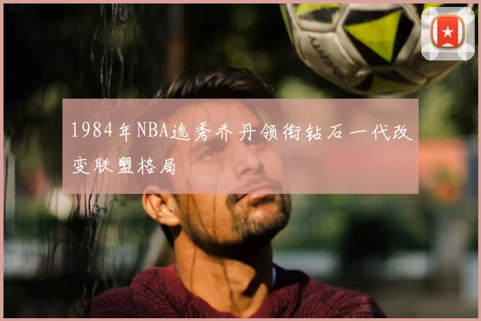 1984年NBA选秀乔丹领衔钻石一代改变联盟格局