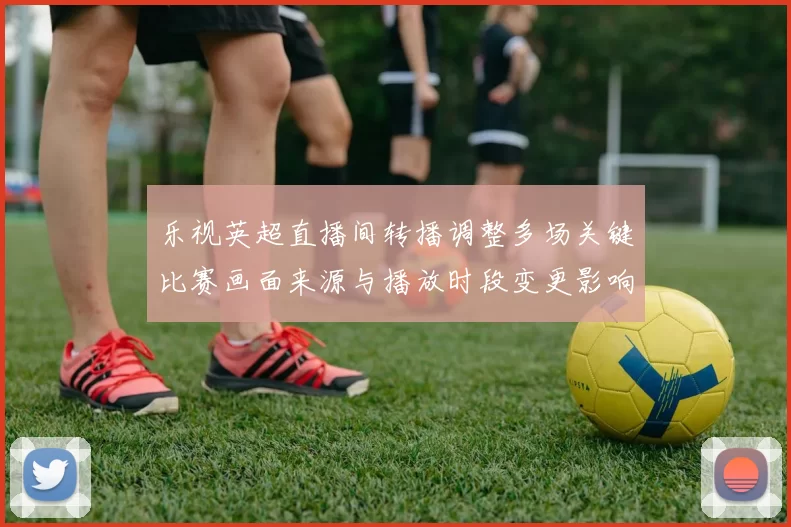乐视英超直播间转播调整多场关键比赛画面来源与播放时段变更影响观赛
