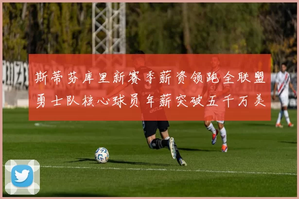 斯蒂芬库里新赛季薪资领跑全联盟勇士队核心球员年薪突破五千万美元