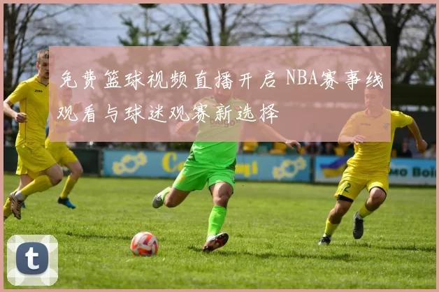 免费篮球视频直播开启 NBA赛事线观看与球迷观赛新选择