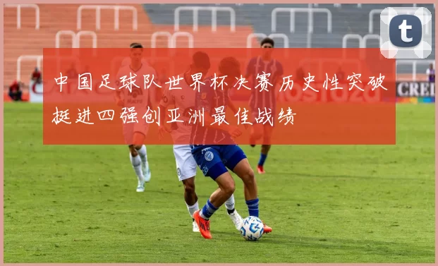 中国足球队世界杯决赛历史性突破挺进四强创亚洲最佳战绩