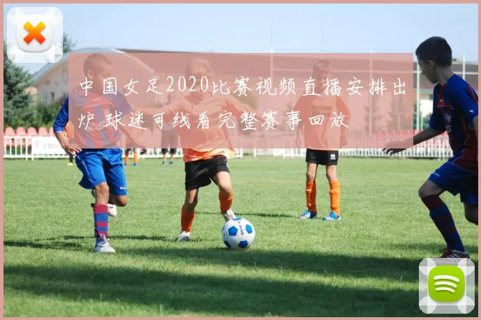 中国女足2020比赛视频直播安排出炉 球迷可线看完整赛事回放