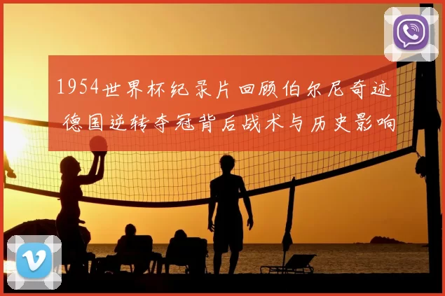1954世界杯纪录片回顾伯尔尼奇迹 德国逆转夺冠背后战术与历史影响