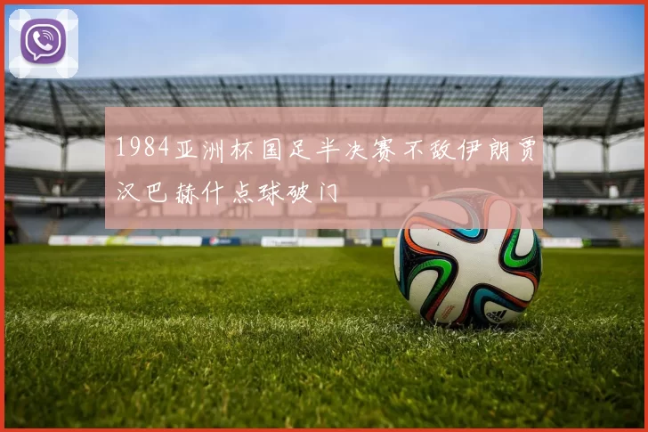 1984亚洲杯国足半决赛不敌伊朗贾汉巴赫什点球破门