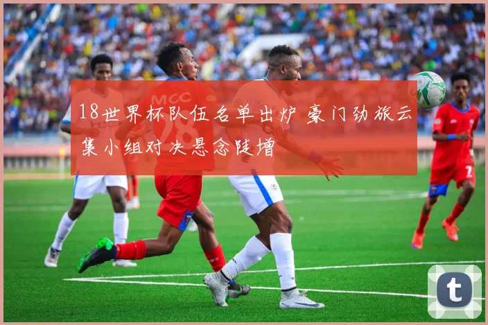 18世界杯队伍名单出炉 豪门劲旅云集小组对决悬念陡增