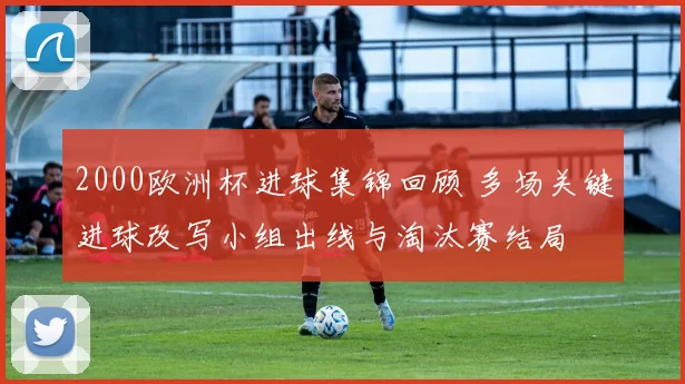 2000欧洲杯进球集锦回顾 多场关键进球改写小组出线与淘汰赛结局