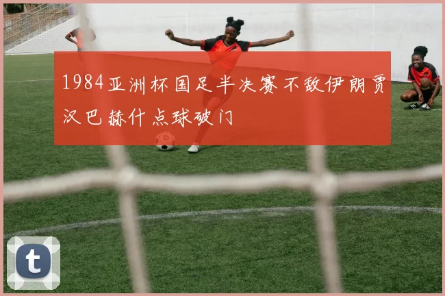 1984亚洲杯国足半决赛不敌伊朗贾汉巴赫什点球破门