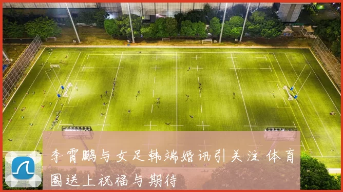 李霄鹏与女足韩端婚讯引关注 体育圈送上祝福与期待