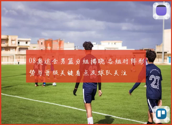 08奥运会男篮分组揭晓 各组对阵形势与晋级关键看点及球队关注