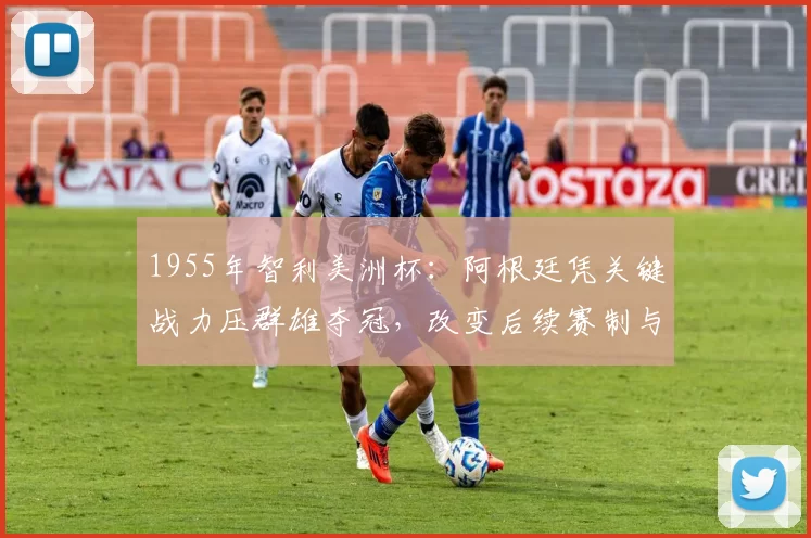1955年智利美洲杯：阿根廷凭关键战力压群雄夺冠，改变后续赛制与战术