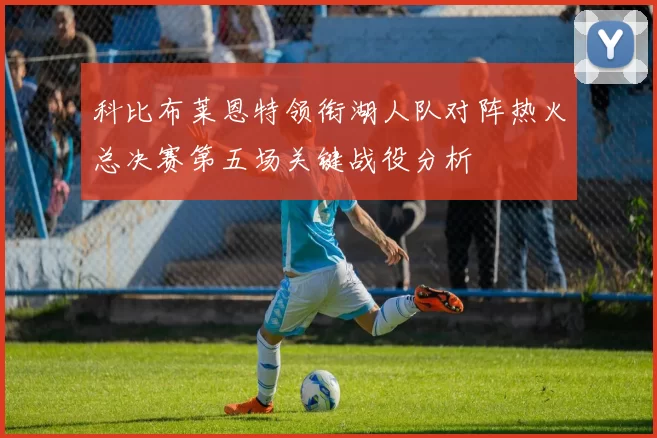 科比布莱恩特领衔湖人队对阵热火总决赛第五场关键战役分析