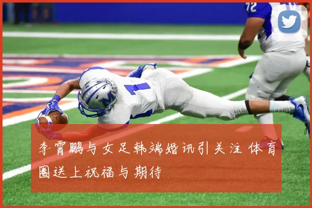 李霄鹏与女足韩端婚讯引关注 体育圈送上祝福与期待