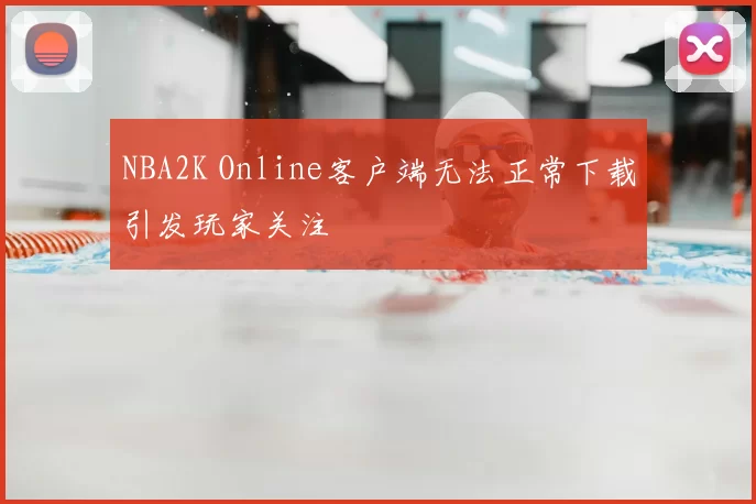 NBA2K Online客户端无法正常下载引发玩家关注
