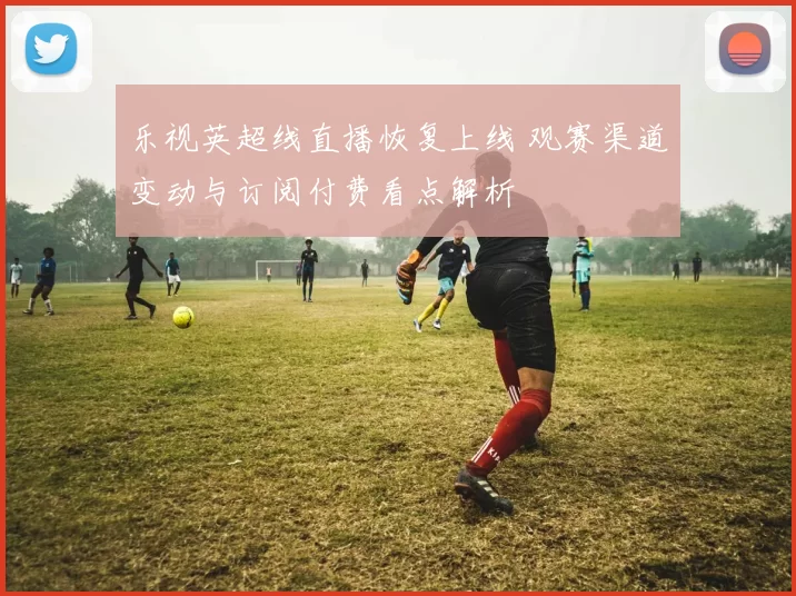 乐视英超线直播恢复上线 观赛渠道变动与订阅付费看点解析