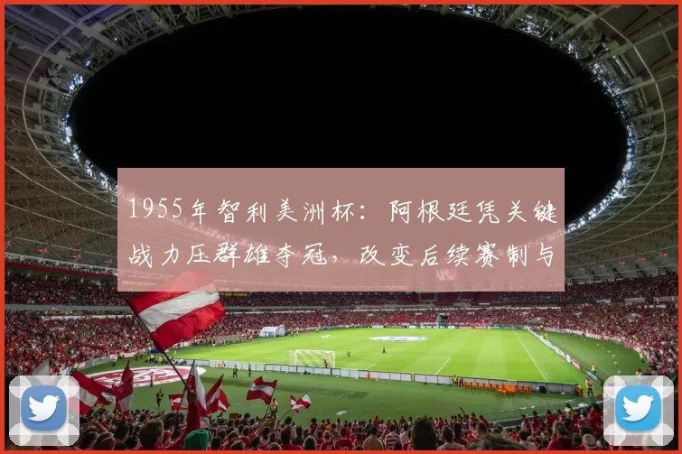 1955年智利美洲杯:阿根廷凭关键战力压群雄夺冠,改变后续赛制与战术