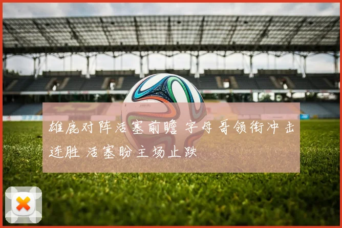 雄鹿对阵活塞前瞻 字母哥领衔冲击连胜 活塞盼主场止跌