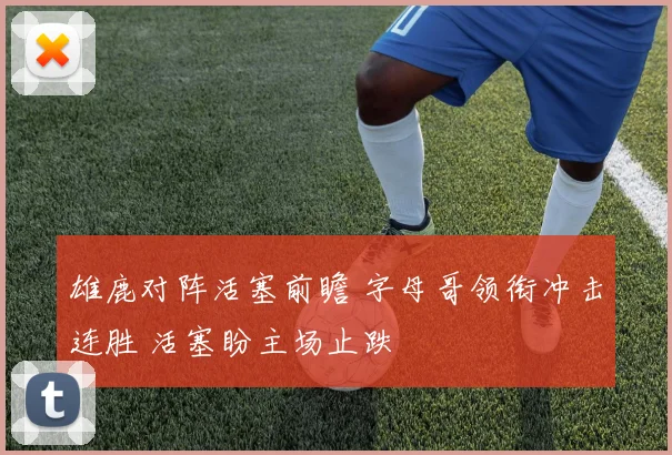 雄鹿对阵活塞前瞻 字母哥领衔冲击连胜 活塞盼主场止跌