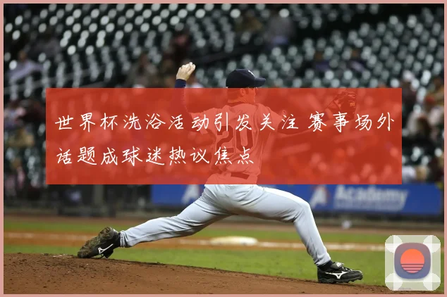世界杯洗浴活动引发关注 赛事场外话题成球迷热议焦点