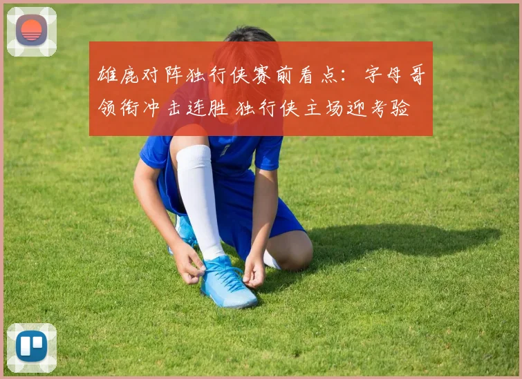 雄鹿对阵独行侠赛前看点：字母哥领衔冲击连胜 独行侠主场迎考验