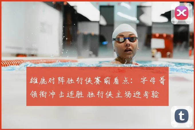 雄鹿对阵独行侠赛前看点：字母哥领衔冲击连胜 独行侠主场迎考验