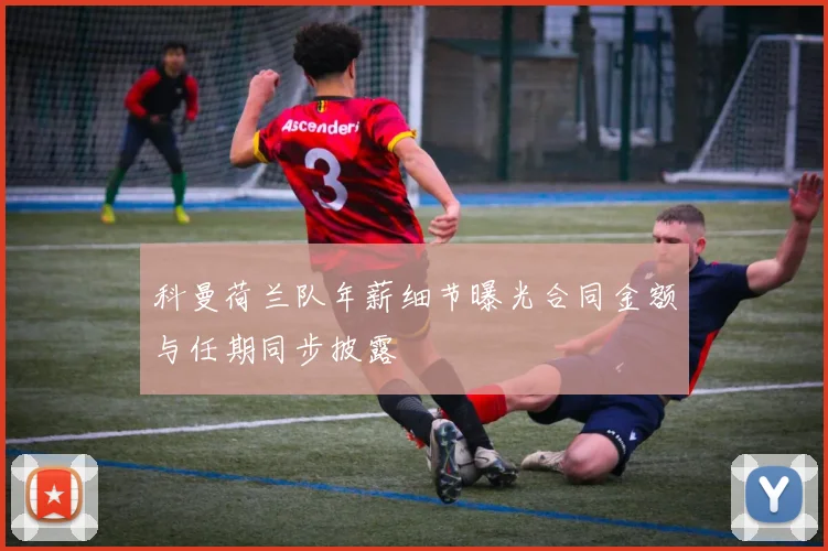 科曼荷兰队年薪细节曝光合同金额与任期同步披露