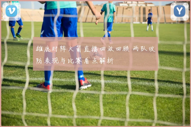 雄鹿对阵火箭直播回放回顾 两队攻防表现与比赛看点解析